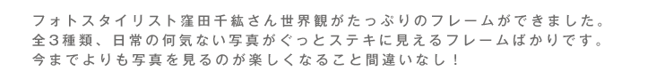 フォトスタイリスト窪田千紘さん世界観がたっぷりのフレームができました。全3種類、日常の何気ない写真がぐっとステキに見えるフレームばかりです。今までよりも写真を見るのが楽しくなること間違いなし！